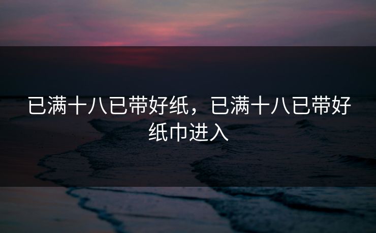 已满十八已带好纸，已满十八已带好纸巾进入
