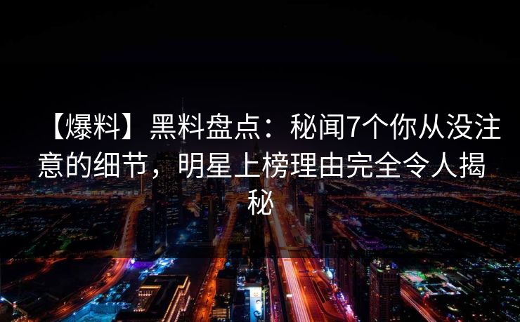 【爆料】黑料盘点:秘闻7个你从没注意的细节,明星上榜理由完全令人揭秘