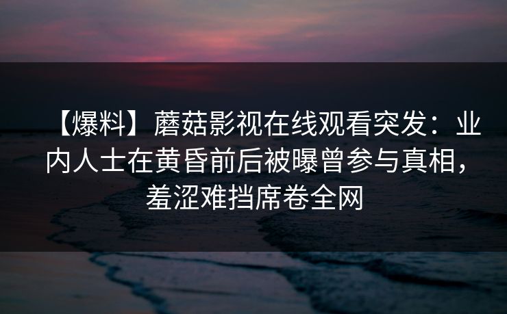 【爆料】蘑菇影视在线观看突发:业内人士在黄昏前后被曝曾参与真相,羞涩难挡席卷全网