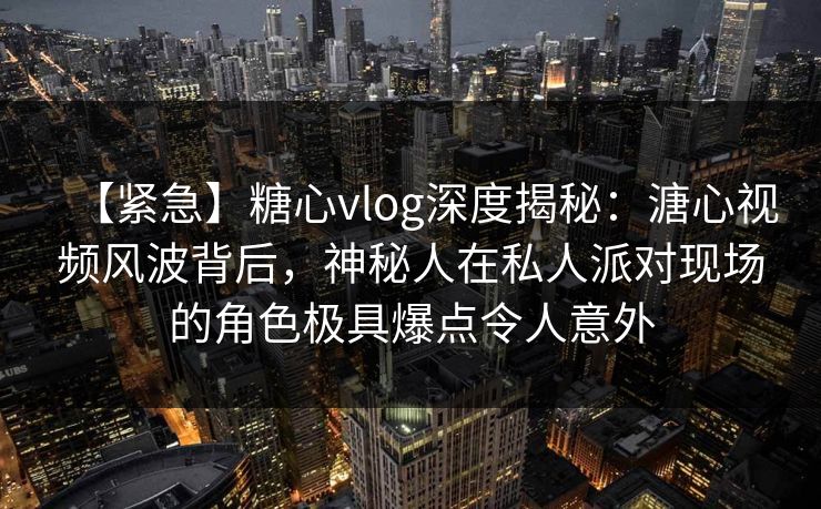 【紧急】糖心vlog深度揭秘：溏心视频风波背后，神秘人在私人派对现场的角色极具爆点令人意外