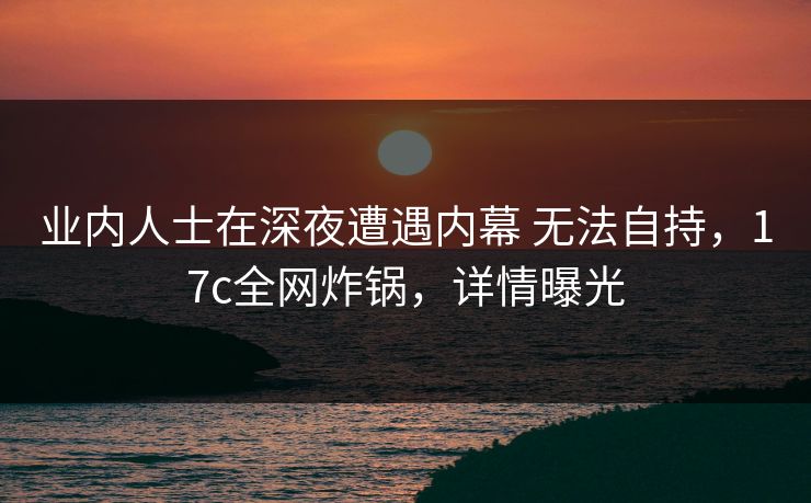 业内人士在深夜遭遇内幕 无法自持，17c全网炸锅，详情曝光  第1张