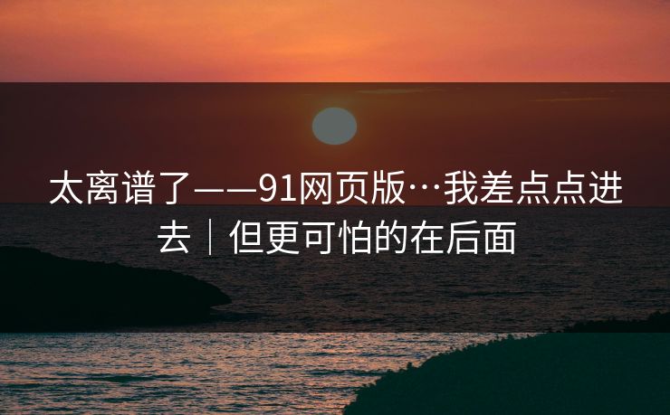 太离谱了——91网页版…我差点点进去｜但更可怕的在后面  第1张
