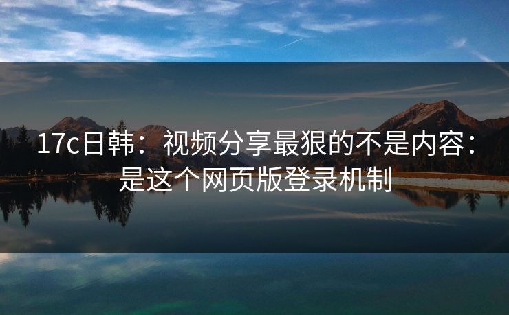 17c日韩：视频分享最狠的不是内容：是这个网页版登录机制
