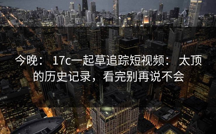 今晚: 17c一起草追踪短视频: 太顶的历史记录,看完别再说不会 今晚: 17c一起草追踪短视频: 太顶的历史记录,看完别再说不会