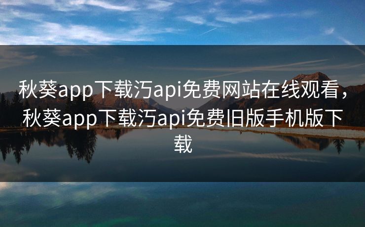 秋葵app下载汅api免费网站在线观看,秋葵app下载汅api免费旧版手机版下载