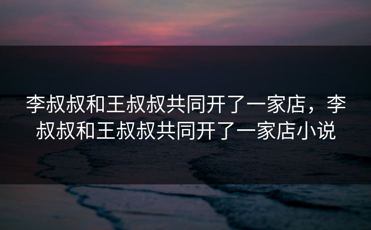 李叔叔和王叔叔共同开了一家店,李叔叔和王叔叔共同开了一家店小说