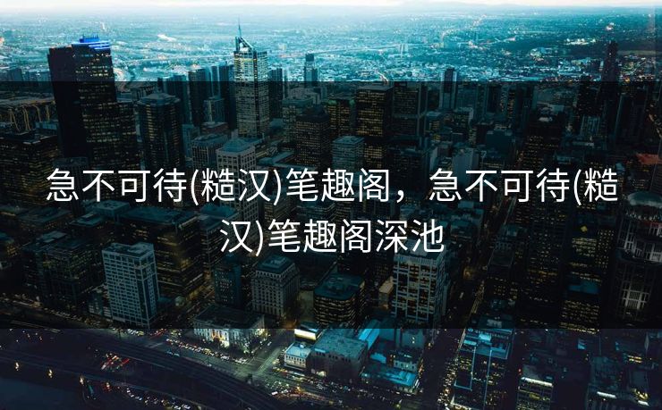 急不可待(糙汉)笔趣阁,急不可待(糙汉)笔趣阁深池