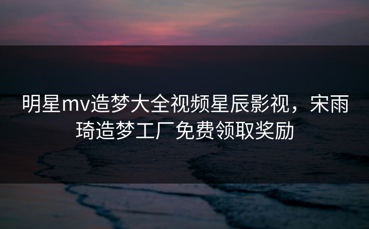 明星mv造梦大全视频星辰影视,宋雨琦造梦工厂免费领取奖励