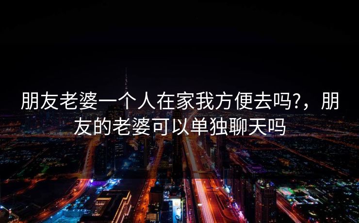 朋友老婆一个人在家我方便去吗?,朋友的老婆可以单独聊天吗
