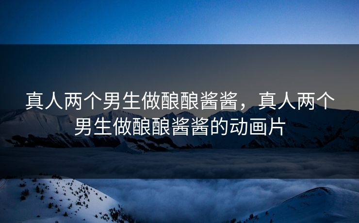 真人两个男生做酿酿酱酱,真人两个男生做酿酿酱酱的动画片