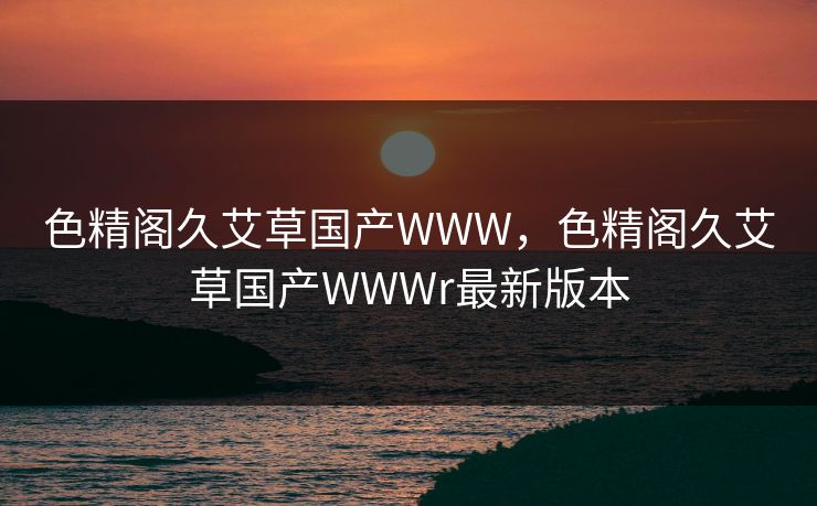 色精阁久艾草国产WWW,色精阁久艾草国产WWWr最新版本