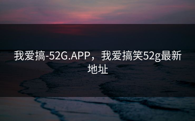 我爱搞-52G.APP,我爱搞笑52g最新地址