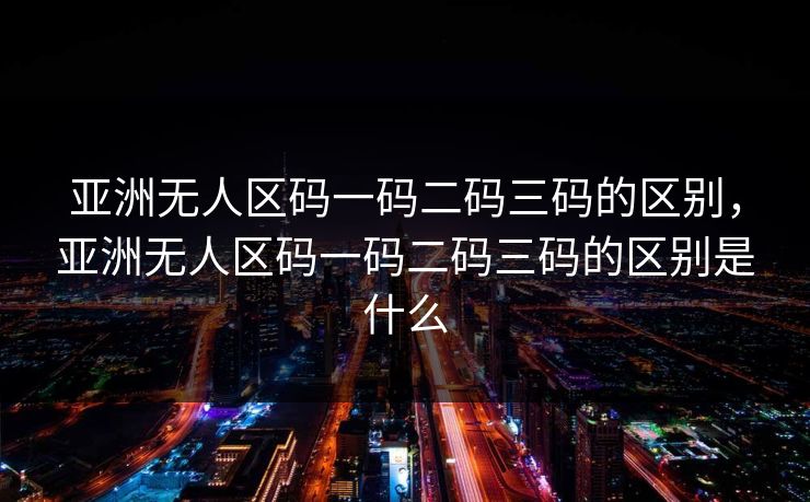 亚洲无人区码一码二码三码的区别，亚洲无人区码一码二码三码的区别是什么