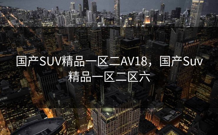 国产SUV精品一区二AV18,国产Suv精品一区二区六 国产SUV精品一区二AV18,国产Suv精品一区二区六