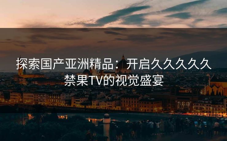 探索国产亚洲精品:开启久久久久久禁果TV的视觉盛宴 探索国产亚洲精品:开启久久久久久禁果TV的视觉盛宴