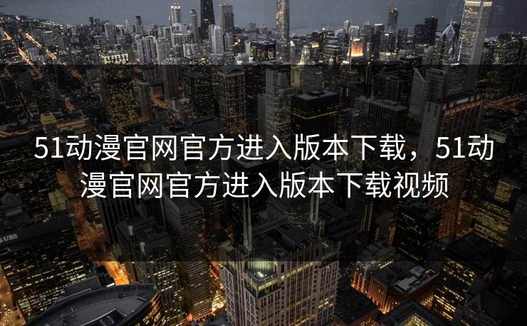51动漫官网官方进入版本下载，51动漫官网官方进入版本下载视频