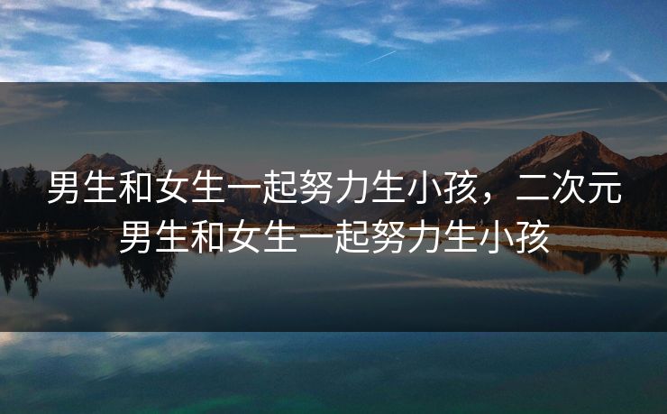 男生和女生一起努力生小孩，二次元男生和女生一起努力生小孩