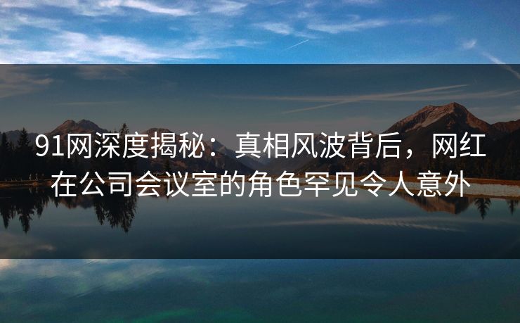 91网深度揭秘:真相风波背后,网红在公司会议室的角色罕见令人意外 91网深度揭秘:真相风波背后,网红在公司会议室的角色罕见令人意外