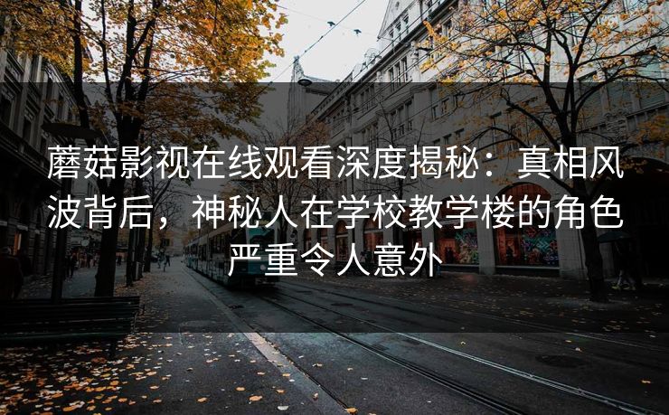 蘑菇影视在线观看深度揭秘：真相风波背后，神秘人在学校教学楼的角色严重令人意外
