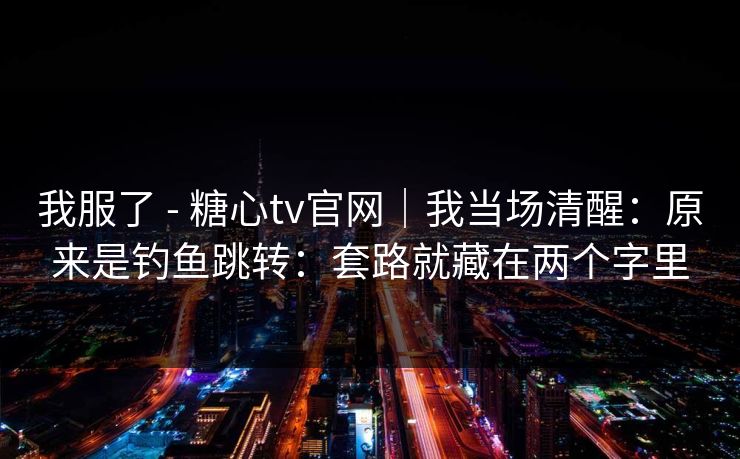 我服了 - 糖心tv官网｜我当场清醒：原来是钓鱼跳转：套路就藏在两个字里