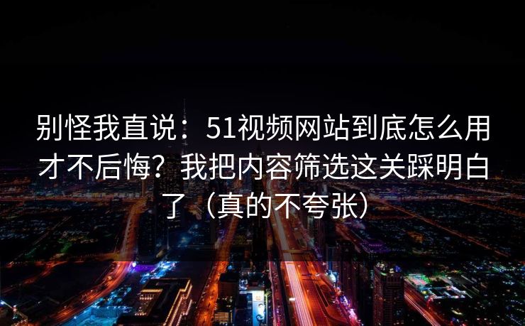 别怪我直说：51视频网站到底怎么用才不后悔？我把内容筛选这关踩明白了（真的不夸张）
