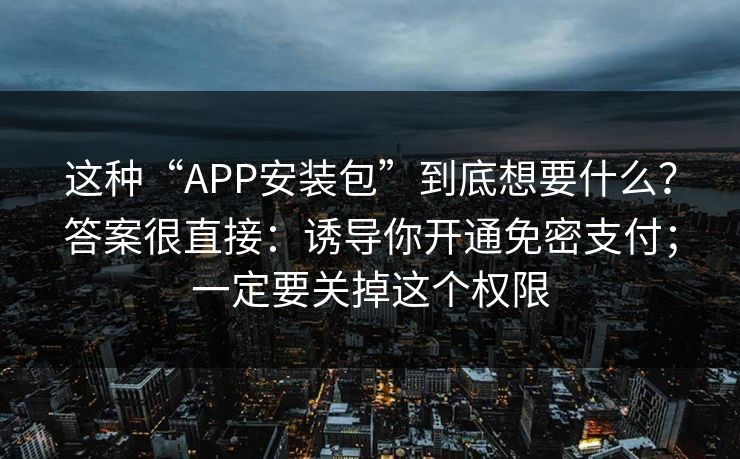 这种“APP安装包”到底想要什么？答案很直接：诱导你开通免密支付；一定要关掉这个权限