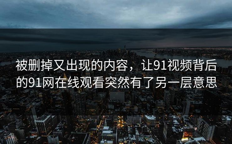 被删掉又出现的内容，让91视频背后的91网在线观看突然有了另一层意思