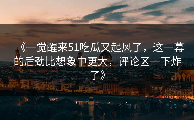 《一觉醒来51吃瓜又起风了，这一幕的后劲比想象中更大，评论区一下炸了》