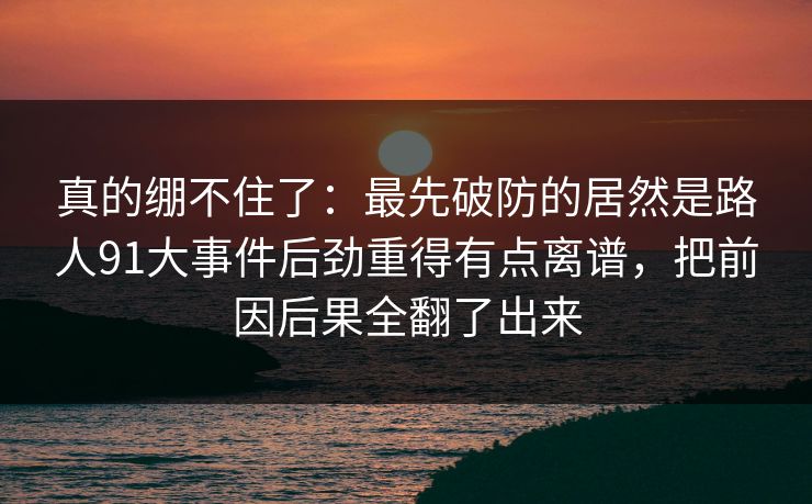 真的绷不住了：最先破防的居然是路人91大事件后劲重得有点离谱，把前因后果全翻了出来