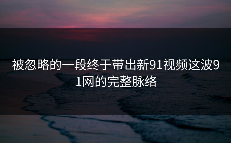 被忽略的一段终于带出新91视频这波91网的完整脉络 被忽略的一段终于带出新91视频这波91网的完整脉络